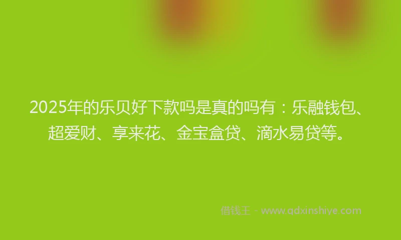 2025年的乐贝好下款吗是真的吗有：乐融钱包、超爱财、享来花、金宝盒贷、滴水易贷等。