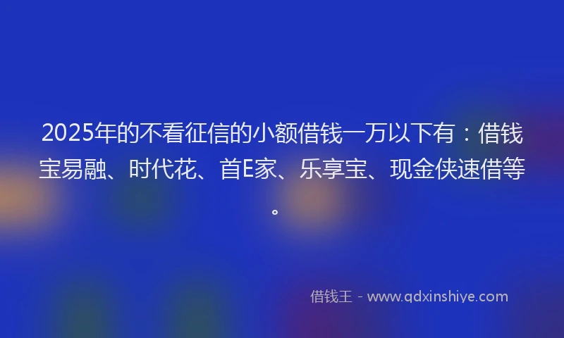 2025年的不看征信的小额借钱一万以下有：借钱宝易融、时代花、首E家、乐享宝、现金侠速借等。