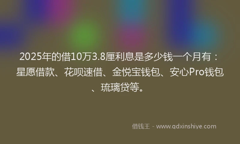 2025年的借10万3.8厘利息是多少钱一个月有：星愿借款、花呗速借、金悦宝钱包、安心Pro钱包、琉璃贷等。