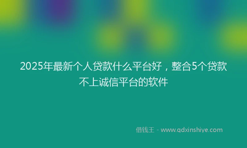 2025年最新个人贷款什么平台好，整合5个贷款不上诚信平台的软件