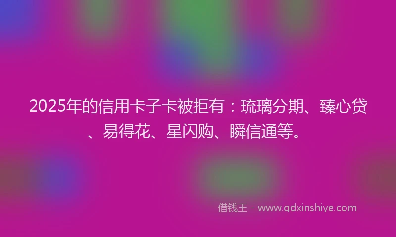 2025年的信用卡子卡被拒有：琉璃分期、臻心贷、易得花、星闪购、瞬信通等。