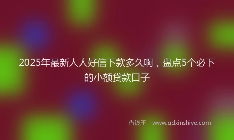2025年最新人人好信下款多久啊，盘点5个必下的小额贷款口子