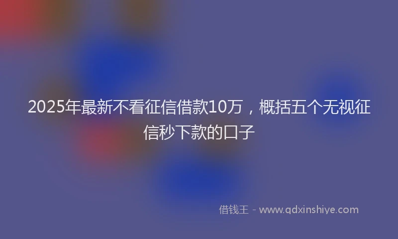 2025年最新不看征信借款10万，概括五个无视征信秒下款的口子