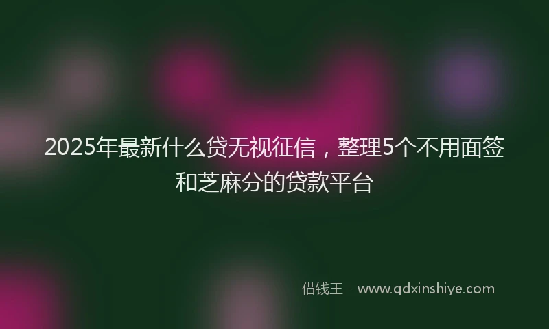 2025年最新什么贷无视征信，整理5个不用面签和芝麻分的贷款平台