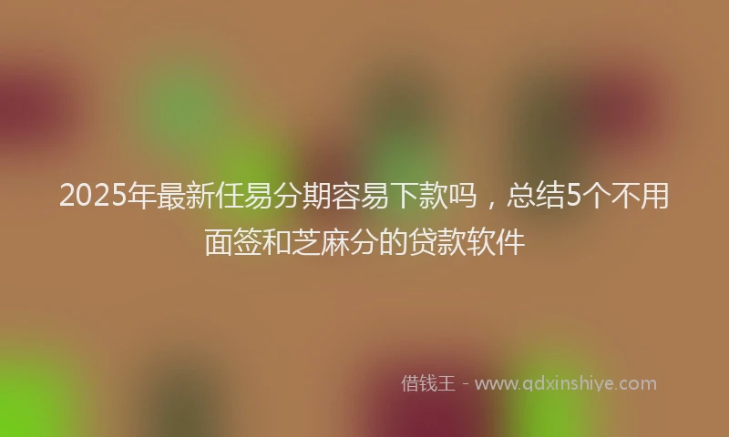 2025年最新任易分期容易下款吗，总结5个不用面签和芝麻分的贷款软件