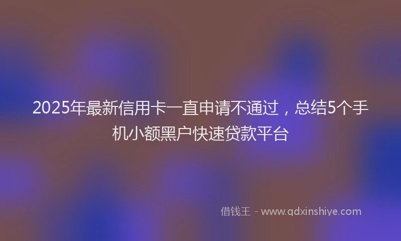 2025年最新信用卡一直申请不通过，总结5个手机小额黑户快速贷款平台