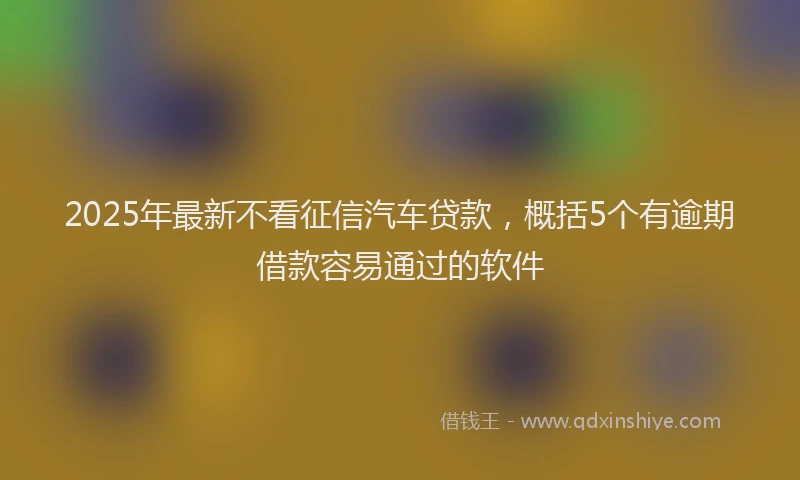 2025年最新不看征信汽车贷款，概括5个有逾期借款容易通过的软件