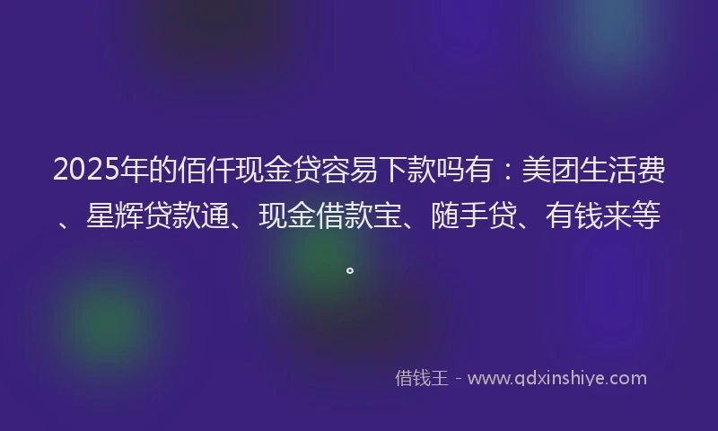 2025年的佰仟现金贷容易下款吗有：美团生活费、星辉贷款通、现金借款宝、随手贷、有钱来等。