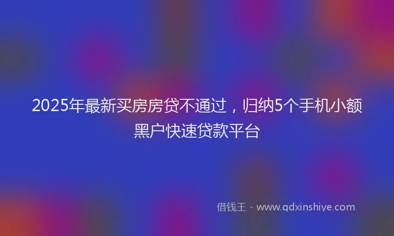2025年最新买房房贷不通过，归纳5个手机小额黑户快速贷款平台