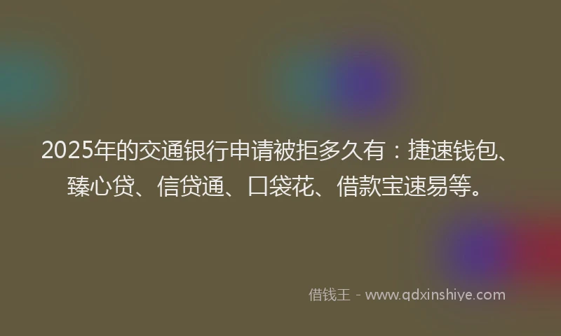 2025年的交通银行申请被拒多久有：捷速钱包、臻心贷、信贷通、口袋花、借款宝速易等。