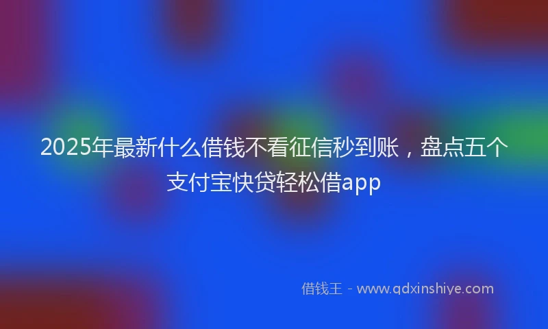 2025年最新什么借钱不看征信秒到账，盘点五个支付宝快贷轻松借app