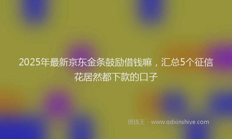 2025年最新京东金条鼓励借钱嘛，汇总5个征信花居然都下款的口子