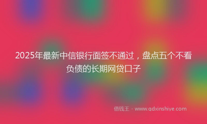 2025年最新中信银行面签不通过，盘点五个不看负债的长期网贷口子