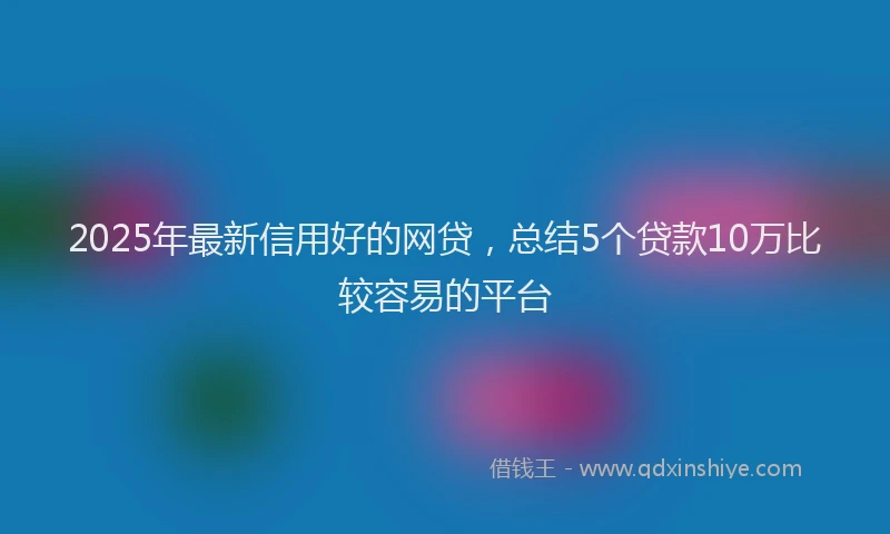 2025年最新信用好的网贷，总结5个贷款10万比较容易的平台