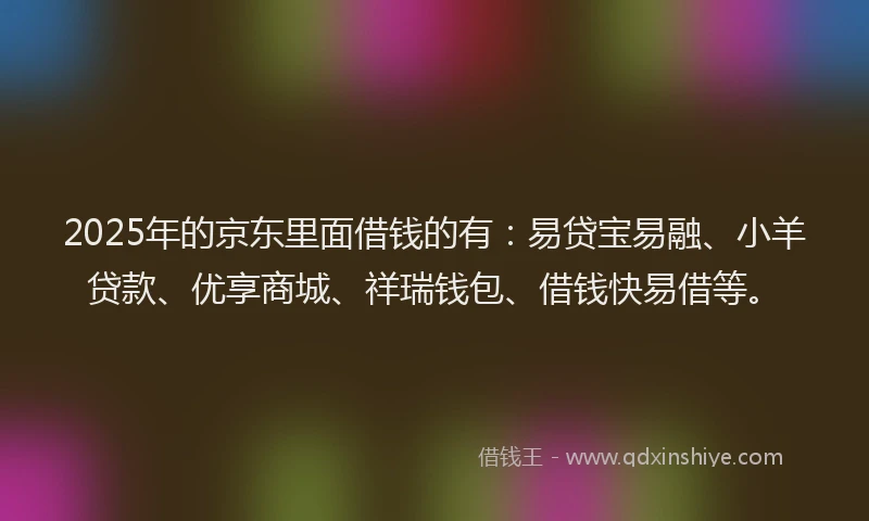 2025年的京东里面借钱的有：易贷宝易融、小羊贷款、优享商城、祥瑞钱包、借钱快易借等。