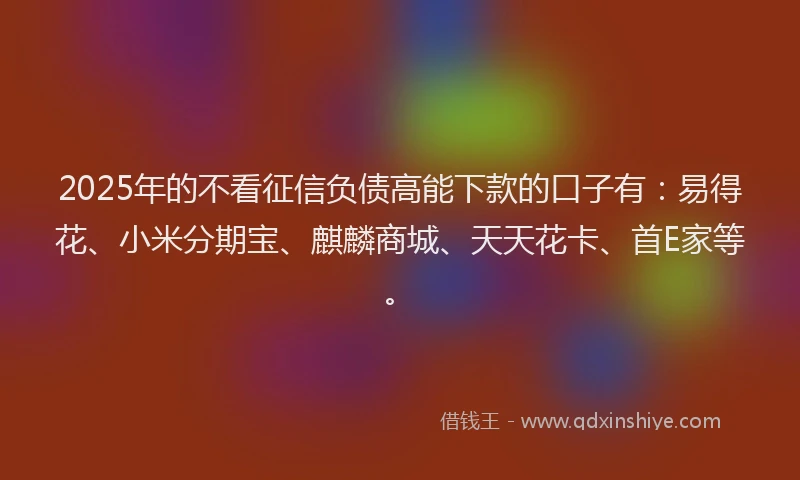 2025年的不看征信负债高能下款的口子有：易得花、小米分期宝、麒麟商城、天天花卡、首E家等。