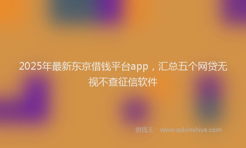 2025年最新东京借钱平台app，汇总五个网贷无视不查征信软件