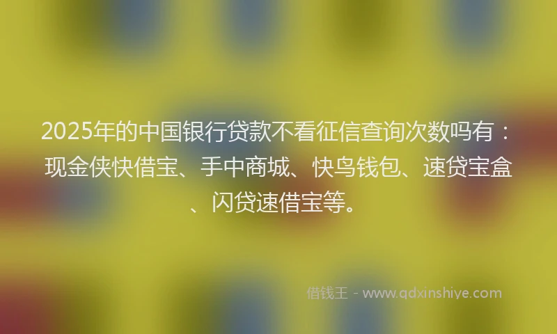 2025年的中国银行贷款不看征信查询次数吗有：现金侠快借宝、手中商城、快鸟钱包、速贷宝盒、闪贷速借宝等。