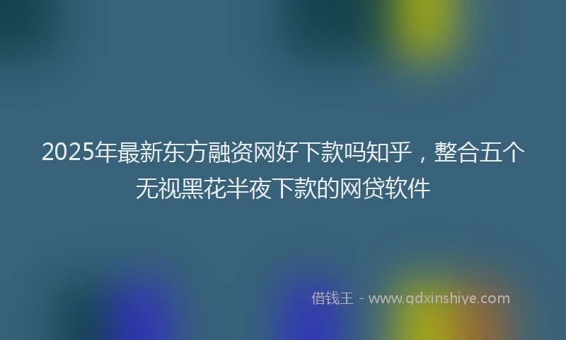 2025年最新东方融资网好下款吗知乎，整合五个无视黑花半夜下款的网贷软件