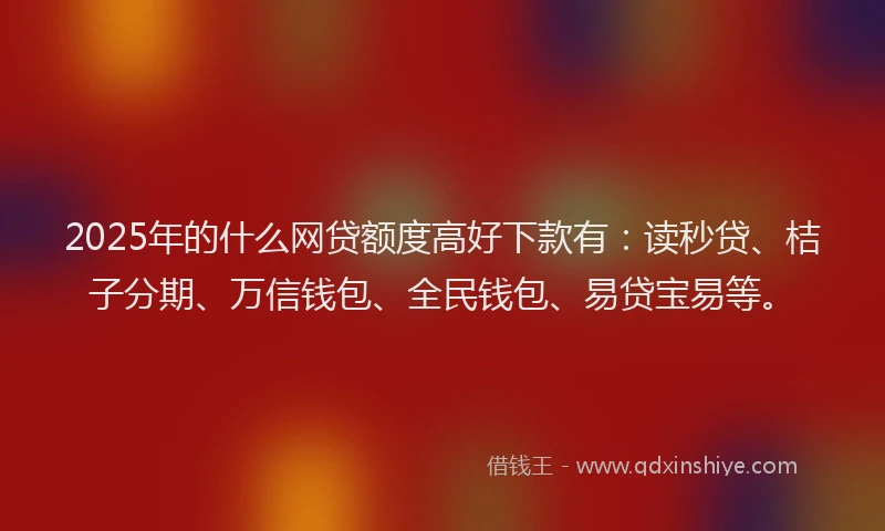 2025年的什么网贷额度高好下款有：读秒贷、桔子分期、万信钱包、全民钱包、易贷宝易等。