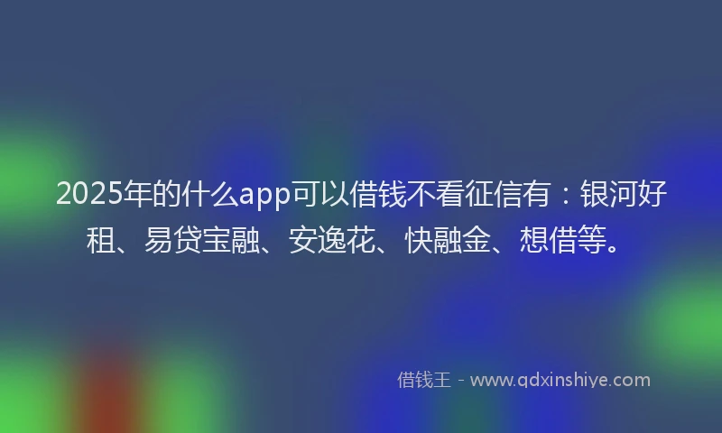 2025年的什么app可以借钱不看征信有：银河好租、易贷宝融、安逸花、快融金、想借等。