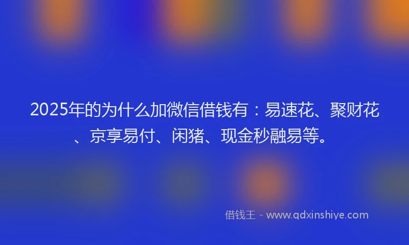 2025年的为什么加微信借钱有：易速花、聚财花、京享易付、闲猪、现金秒融易等。