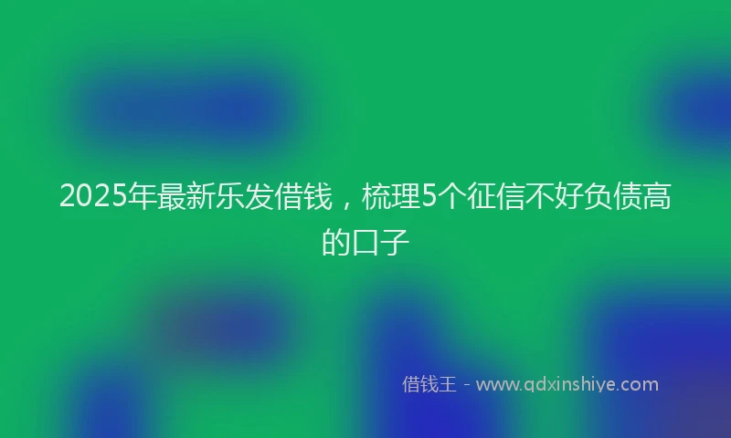 2025年最新乐发借钱，梳理5个征信不好负债高的口子