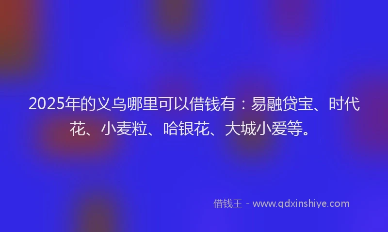 2025年的义乌哪里可以借钱有：易融贷宝、时代花、小麦粒、哈银花、大城小爱等。