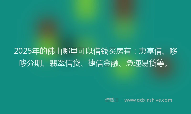 2025年的佛山哪里可以借钱买房有：惠享借、哆哆分期、翡翠信贷、捷信金融、急速易贷等。