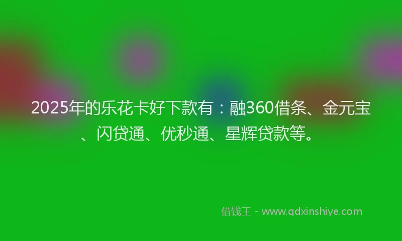 2025年的乐花卡好下款有：融360借条、金元宝、闪贷通、优秒通、星辉贷款等。