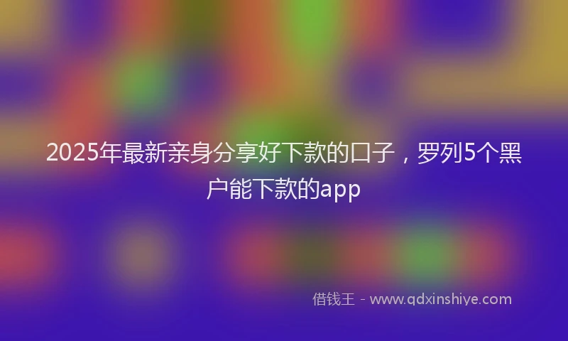 2025年最新亲身分享好下款的口子，罗列5个黑户能下款的app