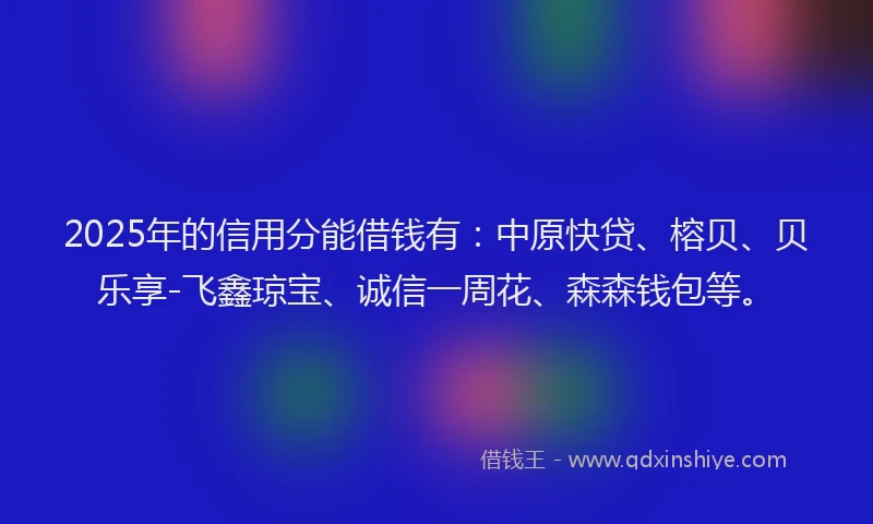 2025年的信用分能借钱有：中原快贷、榕贝、贝乐享-飞鑫琼宝、诚信一周花、森森钱包等。