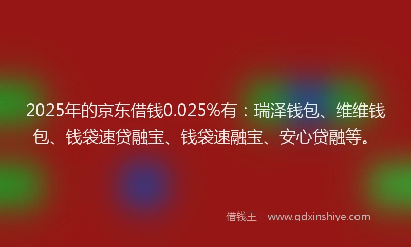2025年的京东借钱0.025%有：瑞泽钱包、维维钱包、钱袋速贷融宝、钱袋速融宝、安心贷融等。