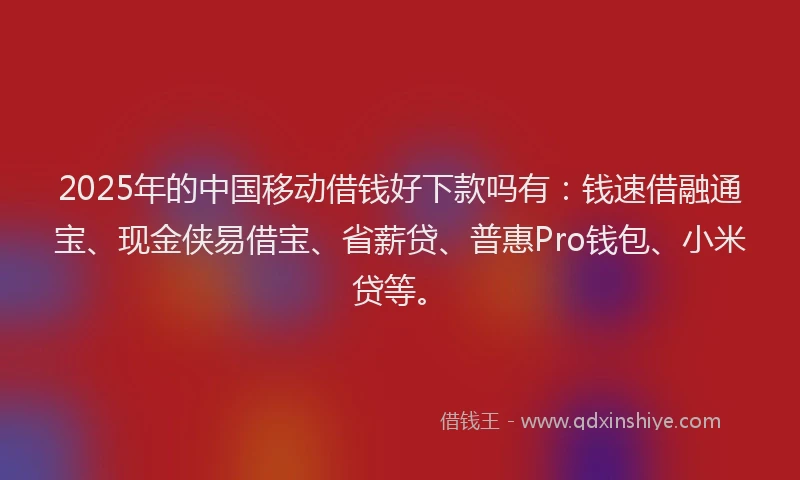 2025年的中国移动借钱好下款吗有：钱速借融通宝、现金侠易借宝、省薪贷、普惠Pro钱包、小米贷等。
