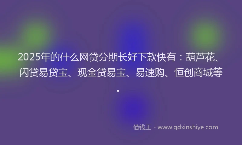 2025年的什么网贷分期长好下款快有：葫芦花、闪贷易贷宝、现金贷易宝、易速购、恒创商城等。
