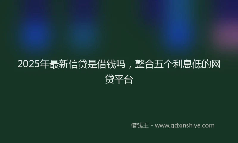 2025年最新信贷是借钱吗，整合五个利息低的网贷平台