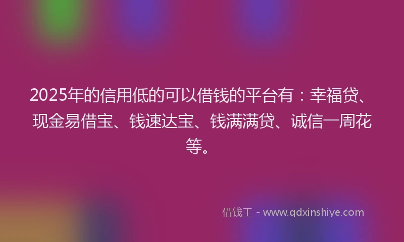 2025年的信用低的可以借钱的平台有：幸福贷、现金易借宝、钱速达宝、钱满满贷、诚信一周花等。