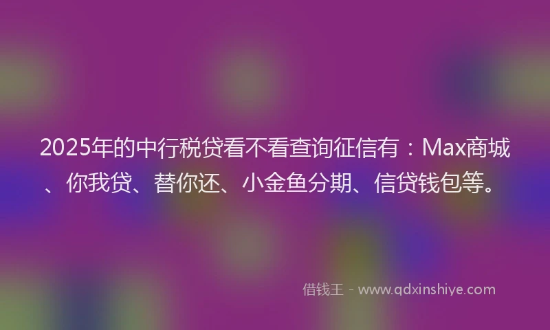 2025年的中行税贷看不看查询征信有：Max商城、你我贷、替你还、小金鱼分期、信贷钱包等。