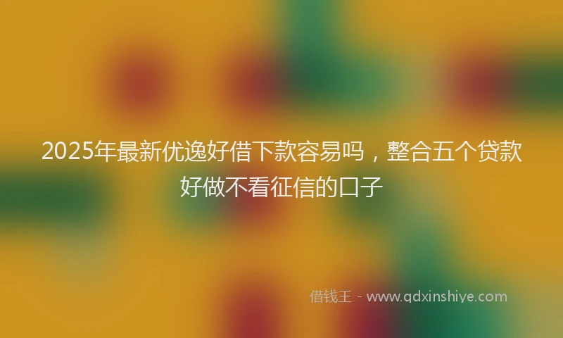 2025年最新优逸好借下款容易吗，整合五个贷款好做不看征信的口子