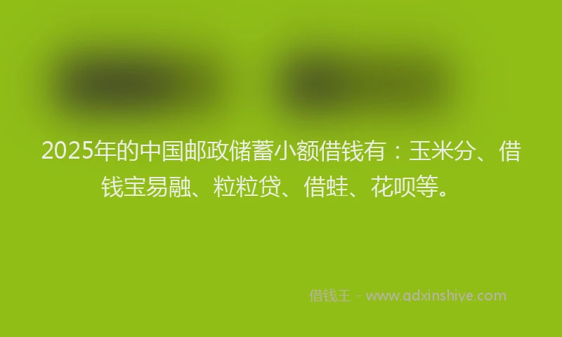 2025年的中国邮政储蓄小额借钱有：玉米分、借钱宝易融、粒粒贷、借蛙、花呗等。