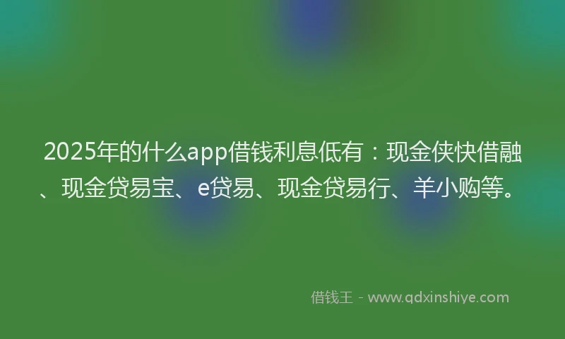 2025年的什么app借钱利息低有：现金侠快借融、现金贷易宝、e贷易、现金贷易行、羊小购等。