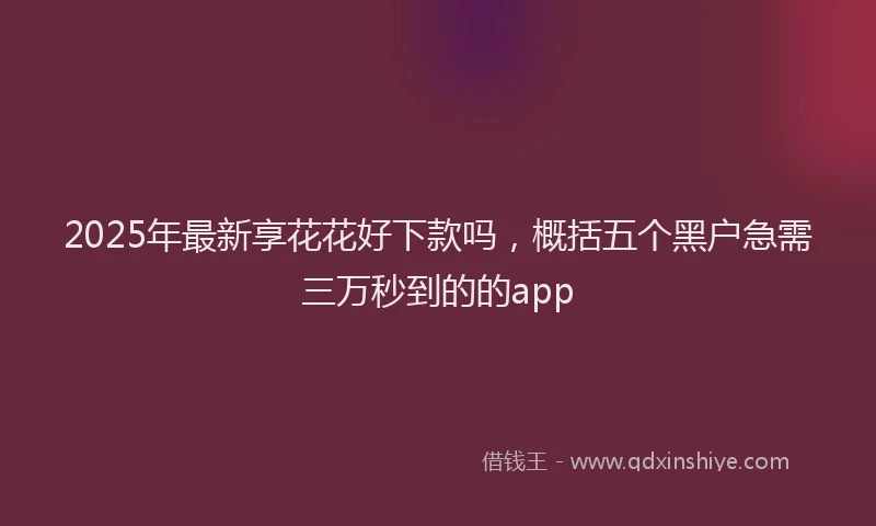 2025年最新享花花好下款吗，概括五个黑户急需三万秒到的的app