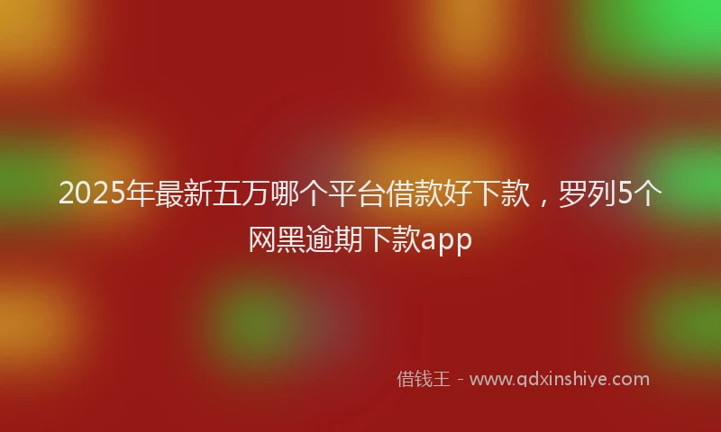 2025年最新五万哪个平台借款好下款，罗列5个网黑逾期下款app