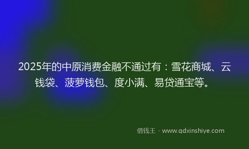 2025年的中原消费金融不通过有：雪花商城、云钱袋、菠萝钱包、度小满、易贷通宝等。