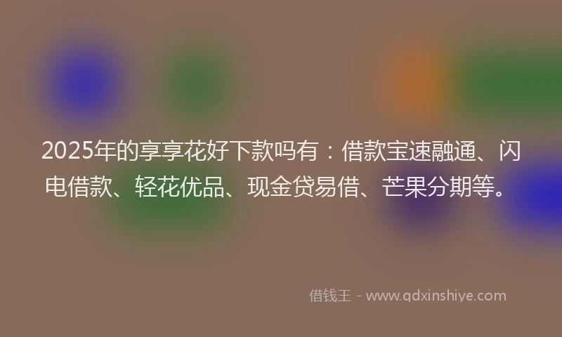 2025年的享享花好下款吗有：借款宝速融通、闪电借款、轻花优品、现金贷易借、芒果分期等。