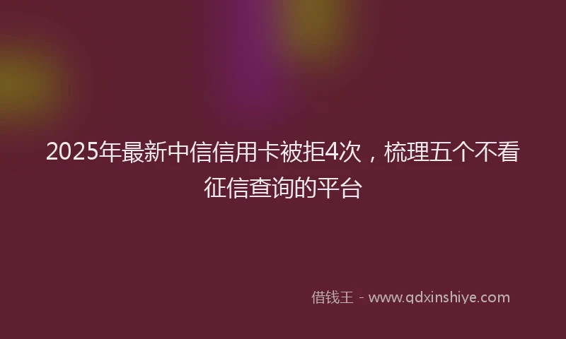 2025年最新中信信用卡被拒4次，梳理五个不看征信查询的平台