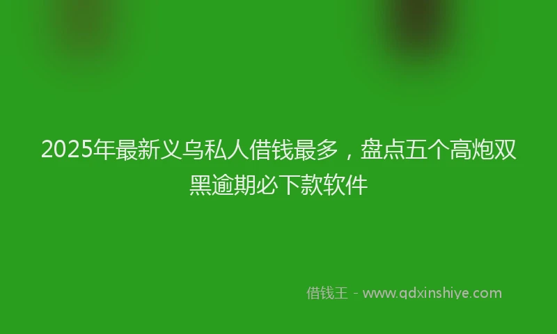 2025年最新义乌私人借钱最多，盘点五个高炮双黑逾期必下款软件