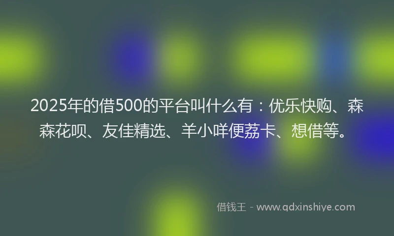 2025年的借500的平台叫什么有：优乐快购、森森花呗、友佳精选、羊小咩便荔卡、想借等。