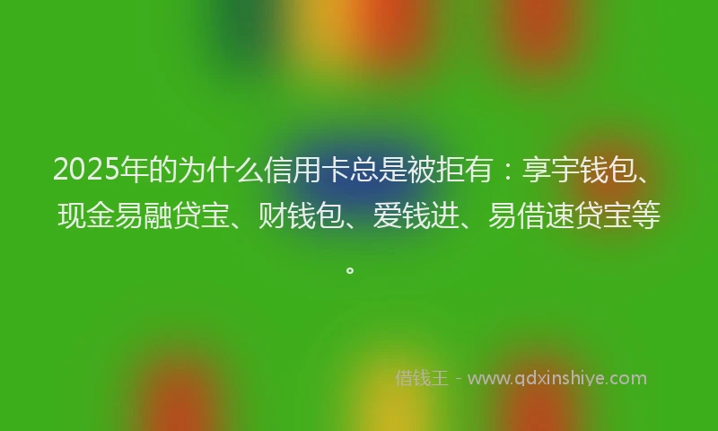 2025年的为什么信用卡总是被拒有：享宇钱包、现金易融贷宝、财钱包、爱钱进、易借速贷宝等。