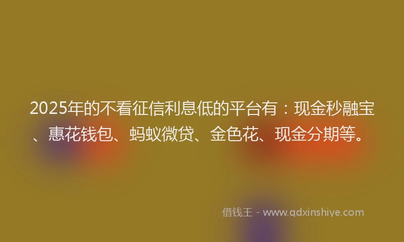2025年的不看征信利息低的平台有：现金秒融宝、惠花钱包、蚂蚁微贷、金色花、现金分期等。
